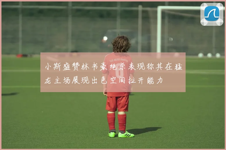 小斯盛赞林书豪绝杀表现称其在猛龙主场展现出色空间拉开能力