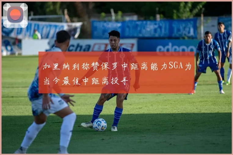 加里纳利称赞保罗中距离能力SGA为当今最佳中距离投手