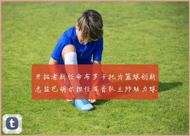 开拓者新任命布罗卡托为篮球创新总监巴胡尔担任混音队主帅助力球队发展
