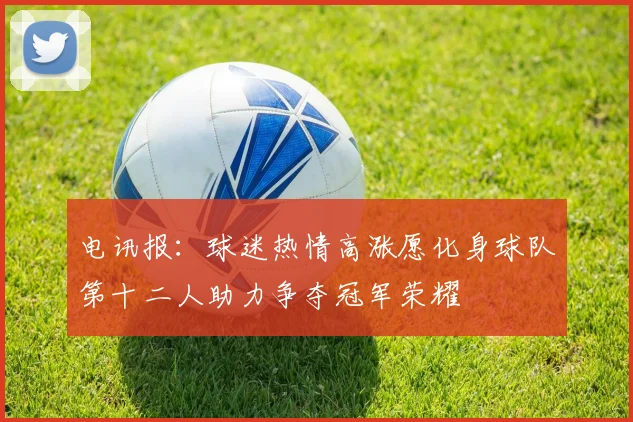 电讯报：球迷热情高涨愿化身球队第十二人助力争夺冠军荣耀