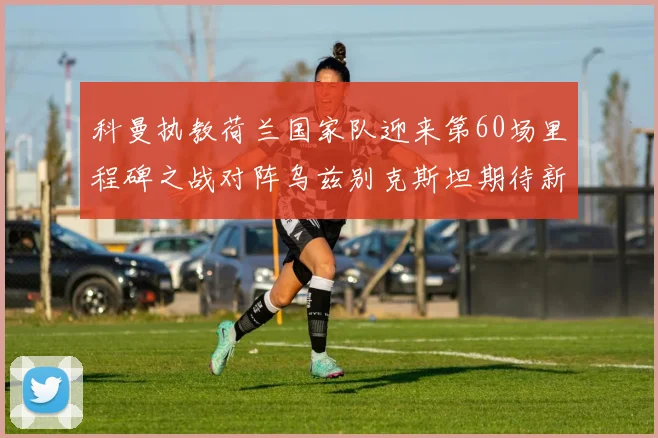 科曼执教荷兰国家队迎来第60场里程碑之战对阵乌兹别克斯坦期待新突破