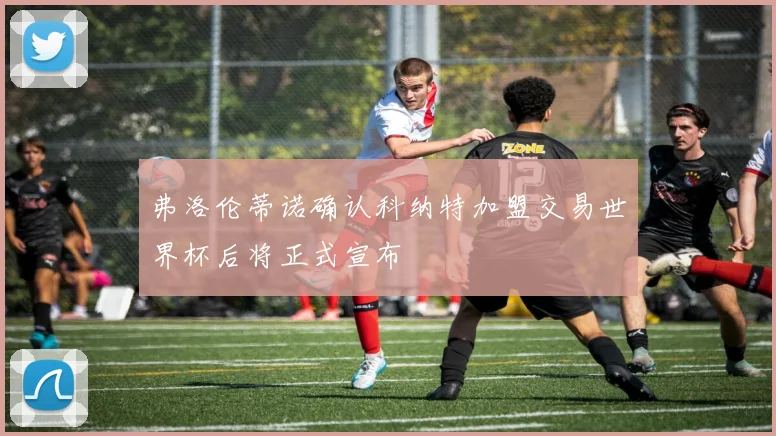 弗洛伦蒂诺确认科纳特加盟交易世界杯后将正式宣布