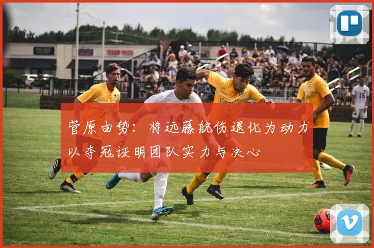 菅原由势：将远藤航伤退化为动力以夺冠证明团队实力与决心