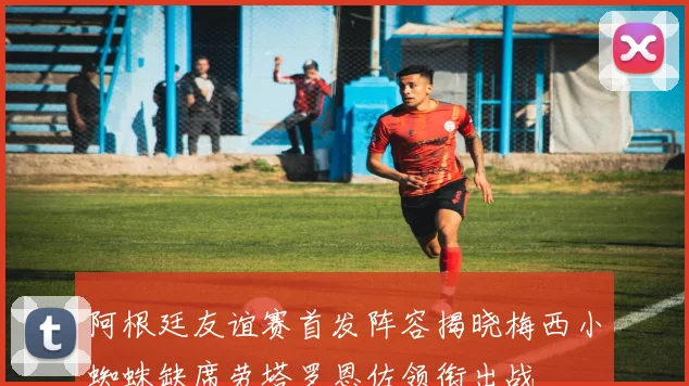 阿根廷友谊赛首发阵容揭晓梅西小蜘蛛缺席劳塔罗恩佐领衔出战