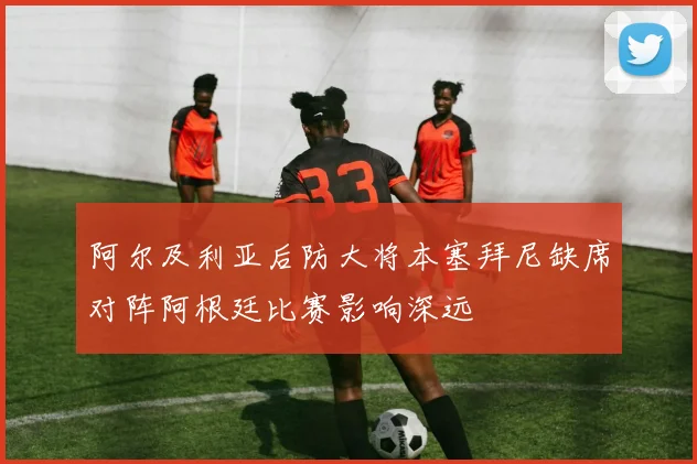 阿尔及利亚后防大将本塞拜尼缺席对阵阿根廷比赛影响深远