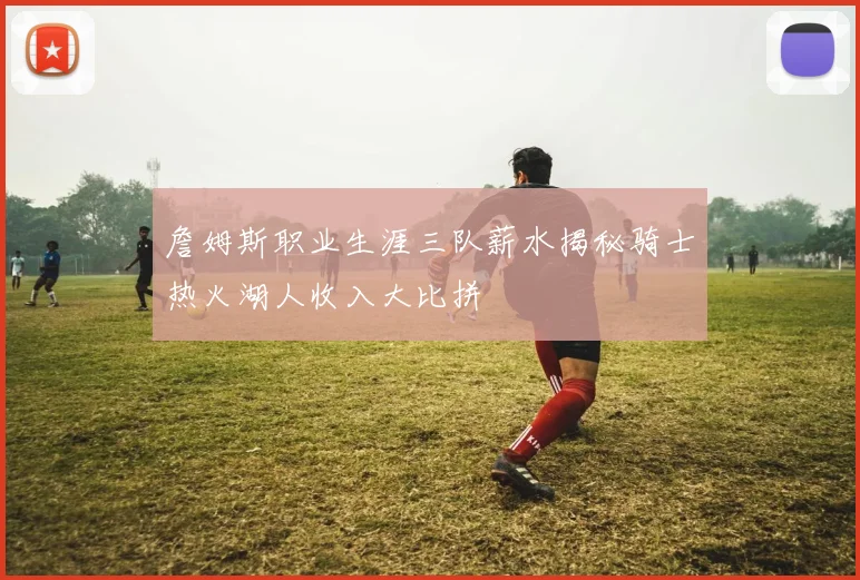 詹姆斯职业生涯三队薪水揭秘骑士热火湖人收入大比拼
