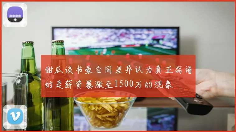 甜瓜谈书豪合同差异认为真正离谱的是薪资暴涨至1500万的现象