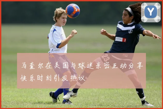 马奎尔在美国与球迷亲密互动分享快乐时刻引发热议