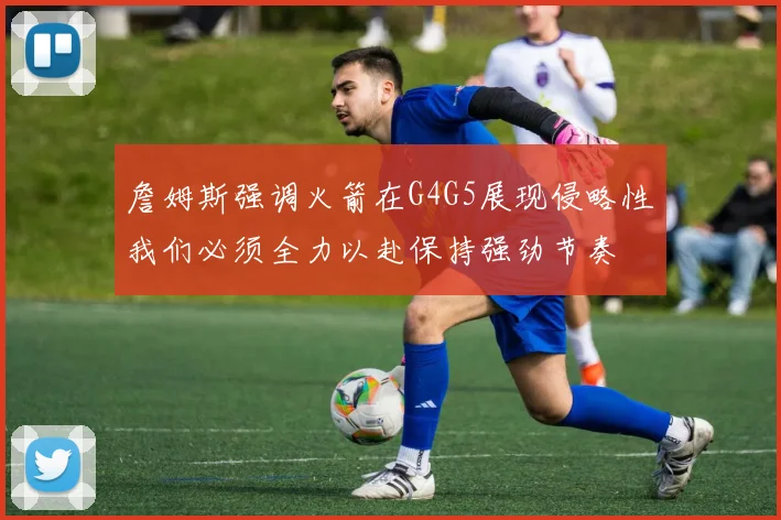 詹姆斯强调火箭在G4G5展现侵略性我们必须全力以赴保持强劲节奏