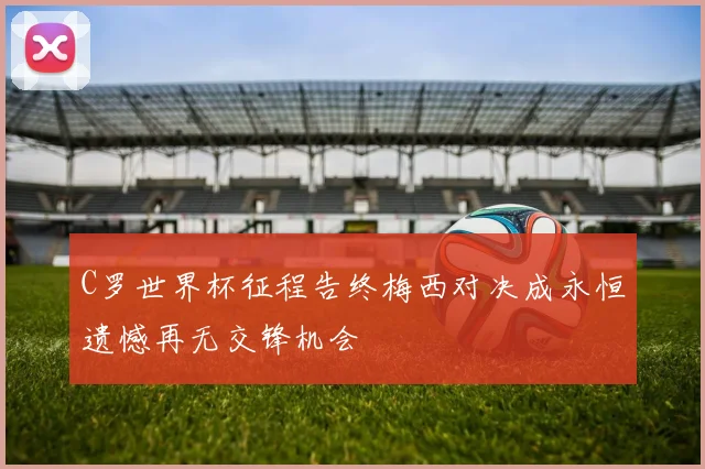 C罗世界杯征程告终梅西对决成永恒遗憾再无交锋机会