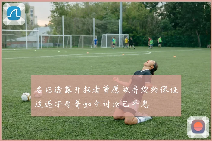 名记透露开拓者曾愿放弃续约保证追逐字母哥如今讨论已平息