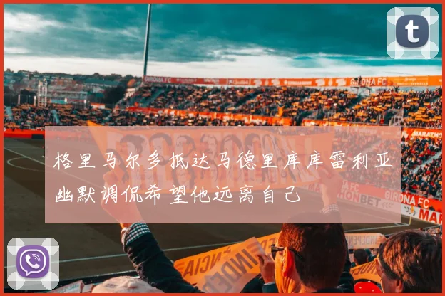 格里马尔多抵达马德里库库雷利亚幽默调侃希望他远离自己