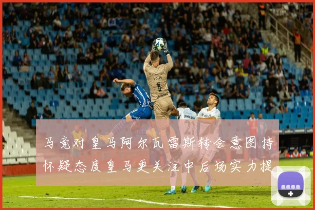马竞对皇马阿尔瓦雷斯转会意图持怀疑态度皇马更关注中后场实力提升