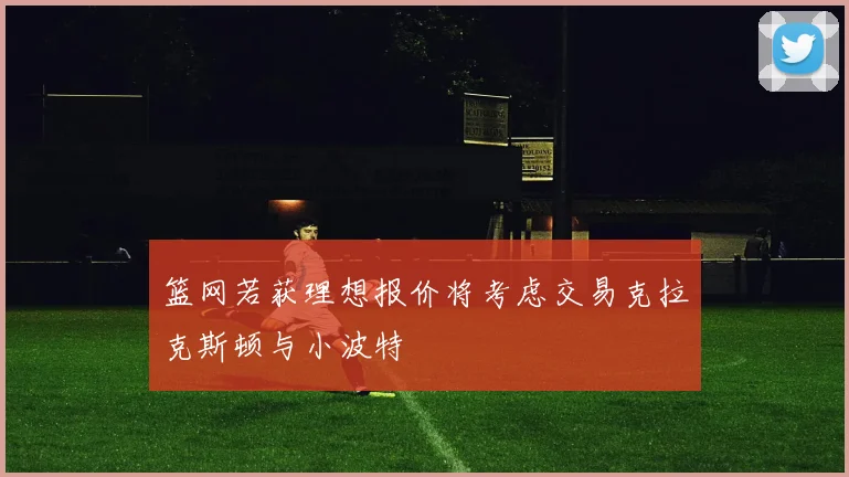 篮网若获理想报价将考虑交易克拉克斯顿与小波特