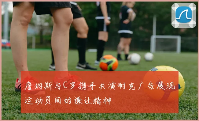 詹姆斯与C罗携手共演耐克广告展现运动员间的谦让精神