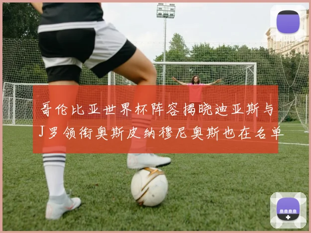 哥伦比亚世界杯阵容揭晓迪亚斯与J罗领衔奥斯皮纳穆尼奥斯也在名单中