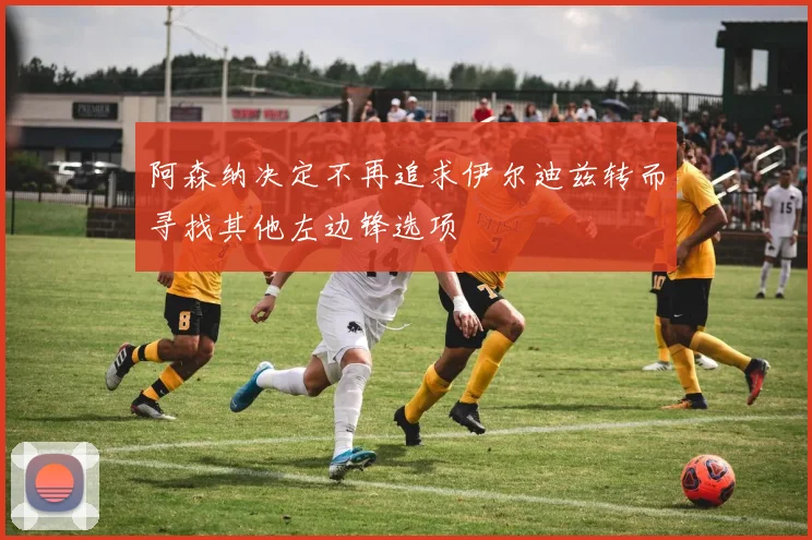 阿森纳决定不再追求伊尔迪兹转而寻找其他左边锋选项
